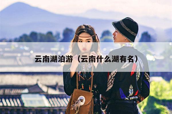 云南湖泊游（云南什么湖有名）