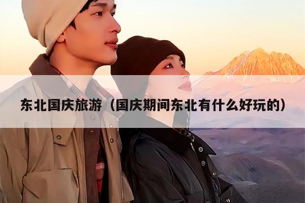 东北国庆旅游（国庆期间东北有什么好玩的）
