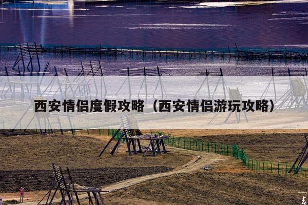 西安情侣度假攻略（西安情侣游玩攻略）