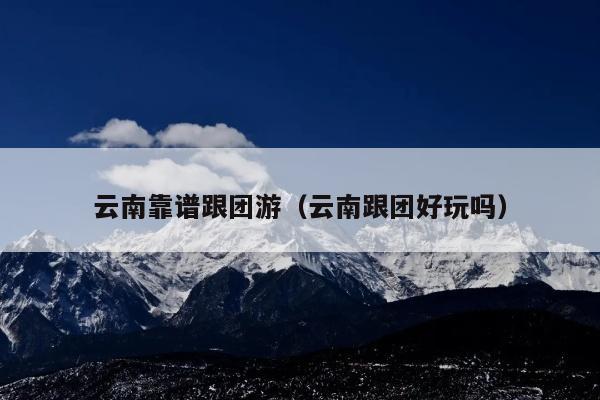 云南靠谱跟团游（云南跟团好玩吗）