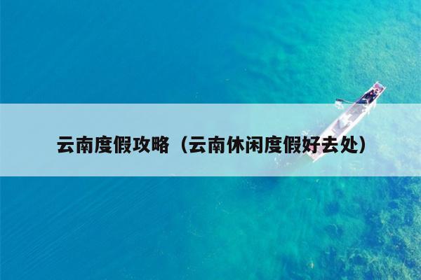 云南度假攻略（云南休闲度假好去处）