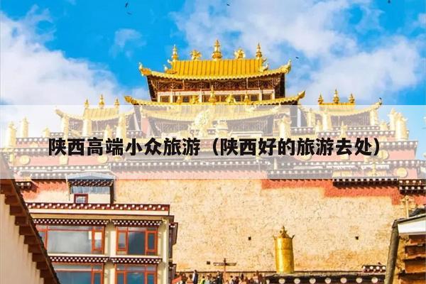 陕西高端小众旅游（陕西好的旅游去处）