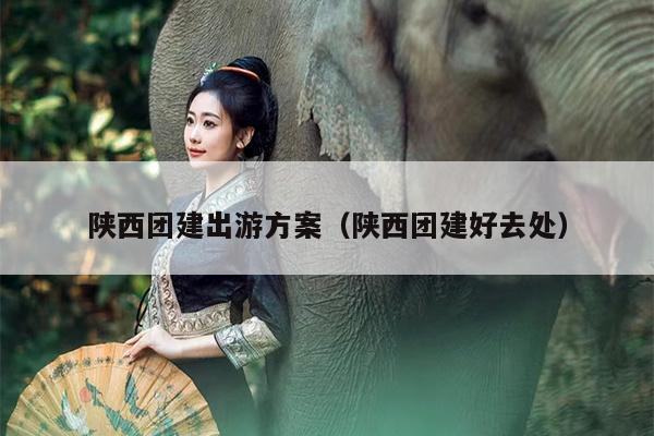 陕西团建出游方案（陕西团建好去处）