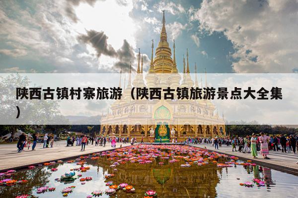 陕西古镇村寨旅游（陕西古镇旅游景点大全集）