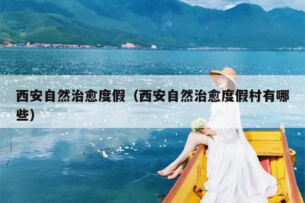 西安自然治愈度假（西安自然治愈度假村有哪些）
