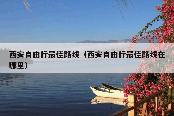 西安自由行最佳路线（西安自由行最佳路线在哪里）