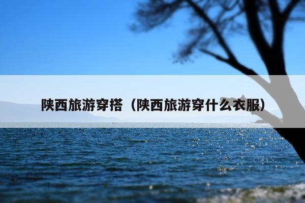 陕西旅游穿搭（陕西旅游穿什么衣服）